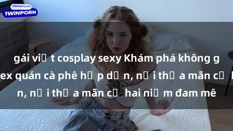 gái việt cosplay sexy Khám phá không gian độc đáo tại sex quán cà phê hấp dẫn, nơi thỏa mãn cả hai niềm đam mê