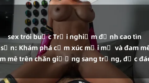 sex trói buộc Trải nghiệm đỉnh cao tình yêu tại sex khách sạn: Khám phá cảm xúc mới mẻ và đam mê trên chăn giường sang trọng, độc đáo, không giới hạn.