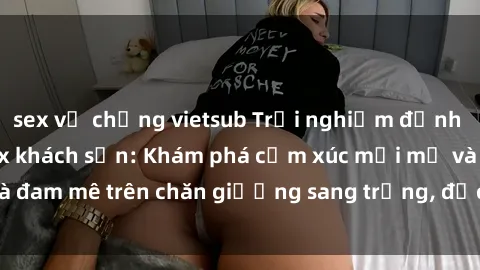 sex vợ chồng vietsub Trải nghiệm đỉnh cao tình yêu tại sex khách sạn: Khám phá cảm xúc mới mẻ và đam mê trên chăn giường sang trọng, độc đáo, không giới hạn.