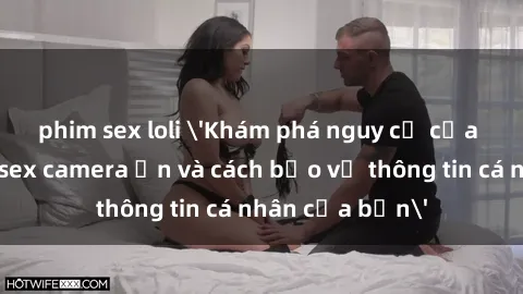 phim sex loli 'Khám phá nguy cơ của việc sử dụng sex camera ẩn và cách bảo vệ thông tin cá nhân của bạn'