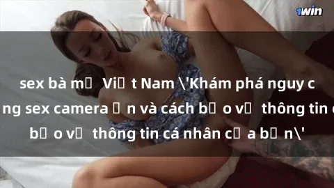 sex bà mẹ Việt Nam 'Khám phá nguy cơ của việc sử dụng sex camera ẩn và cách bảo vệ thông tin cá nhân của bạn'