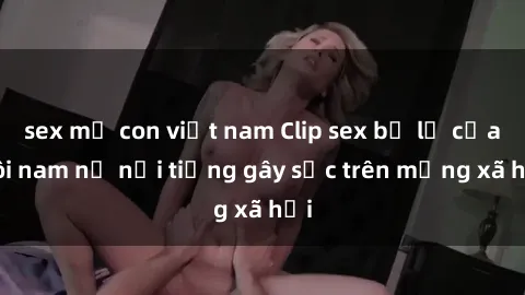 sex mẹ con việt nam Clip sex bị lộ của đôi nam nữ nổi tiếng gây sốc trên mạng xã hội