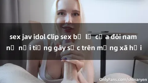 sex jav idol Clip sex bị lộ của đôi nam nữ nổi tiếng gây sốc trên mạng xã hội