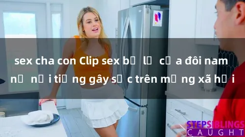 sex cha con Clip sex bị lộ của đôi nam nữ nổi tiếng gây sốc trên mạng xã hội