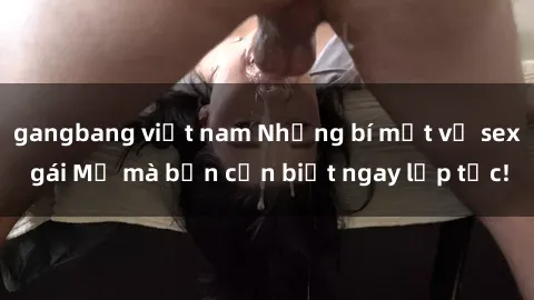 gangbang việt nam Những bí mật về sex gái Mỹ mà bạn cần biết ngay lập tức!