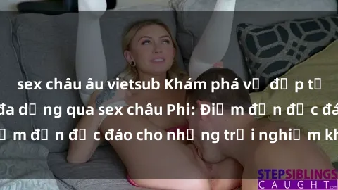 sex châu âu vietsub Khám phá vẻ đẹp tự nhiên và văn hóa đa dạng qua sex châu Phi: Điểm đến độc đáo cho những trải nghiệm khó quên