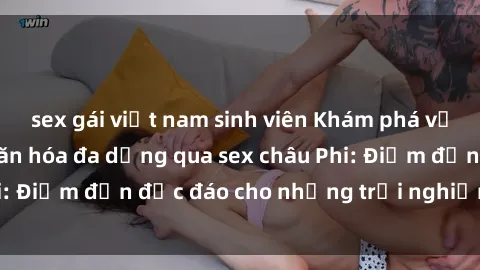 sex gái việt nam sinh viên Khám phá vẻ đẹp tự nhiên và văn hóa đa dạng qua sex châu Phi: Điểm đến độc đáo cho những trải nghiệm khó quên