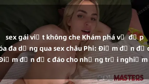sex gái việt không che Khám phá vẻ đẹp tự nhiên và văn hóa đa dạng qua sex châu Phi: Điểm đến độc đáo cho những trải nghiệm khó quên