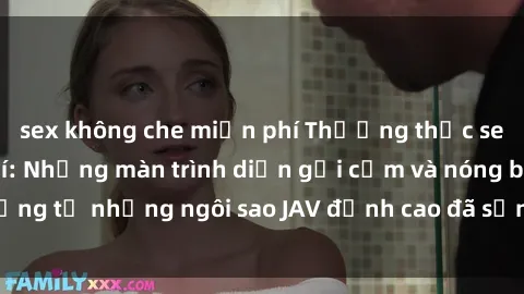 sex không che miễn phí Thưởng thức sex JAV idol miễn phí: Những màn trình diễn gợi cảm và nóng bỏng từ những ngôi sao JAV đỉnh cao đã sẵn sàng để bạn khám phá.