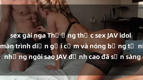 sex gái nga Thưởng thức sex JAV idol miễn phí: Những màn trình diễn gợi cảm và nóng bỏng từ những ngôi sao JAV đỉnh cao đã sẵn sàng để bạn khám phá.