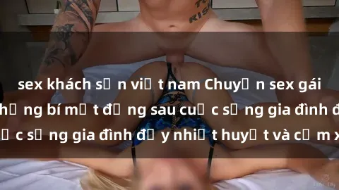sex khách sạn việt nam Chuyện sex gái Việt có chồng: Những bí mật đằng sau cuộc sống gia đình đầy nhiệt huyết và cảm xúc