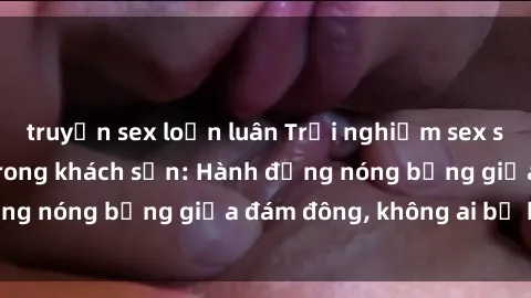 truyện sex loạn luân Trải nghiệm sex sinh viên sôi động trong khách sạn: Hành động nóng bỏng giữa đám đông, không ai bị bỏ lỡ