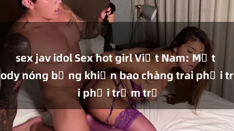 sex jav idol Sex hot girl Việt Nam: Mặt xinh, body nóng bỏng khiến bao chàng trai phải trầm trồ