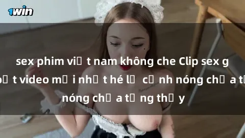 sex phim việt nam không che Clip sex gây sốc: Loạt video mới nhất hé lộ cảnh nóng chưa từng thấy