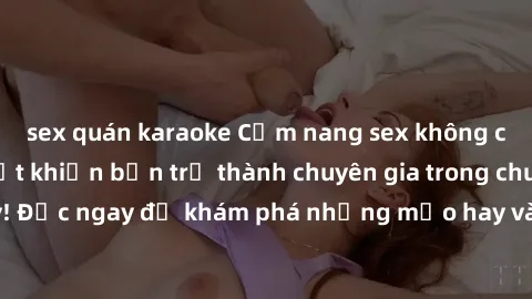 sex quán karaoke Cẩm nang sex không che: Những bí quyết khiến bạn trở thành chuyên gia trong chuyện ấy! Đọc ngay để khám phá những mẹo hay và bí quyết tình dục không che.