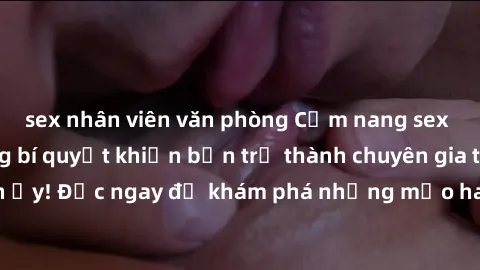 sex nhân viên văn phòng Cẩm nang sex không che: Những bí quyết khiến bạn trở thành chuyên gia trong chuyện ấy! Đọc ngay để khám phá những mẹo hay và bí quyết tình dục không che.