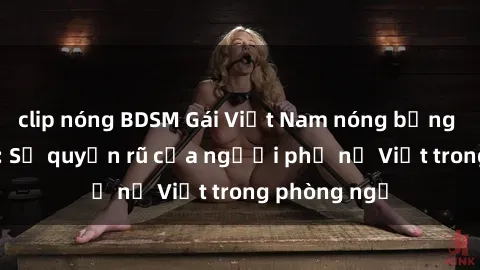 clip nóng BDSM Gái Việt Nam nóng bỏng khi làm tình: Sự quyến rũ của người phụ nữ Việt trong phòng ngủ