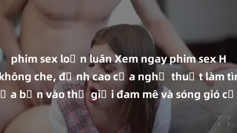 phim sex loạn luân Xem ngay phim sex HD chất lượng cao không che, đỉnh cao của nghệ thuật làm tình, đưa bạn vào thế giới đam mê và sóng gió của tình yêu không giới hạn.