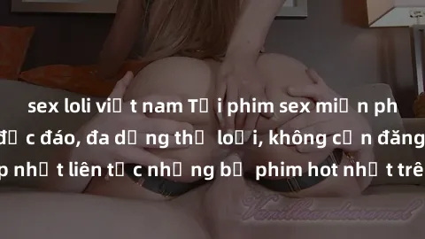 sex loli việt nam Tải phim sex miễn phí chất lượng cao độc đáo, đa dạng thể loại, không cần đăng ký tài khoản. Cập nhật liên tục những bộ phim hot nhất trên thị trường. Sự lựa chọn hàng đầu cho người 