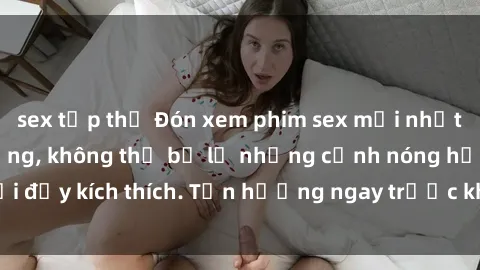 sex tập thể Đón xem phim sex mới nhất đang hot trên mạng, không thể bỏ lỡ những cảnh nóng hổi đầy kích thích. Tận hưởng ngay trước khi bị xoá chóng mặt!