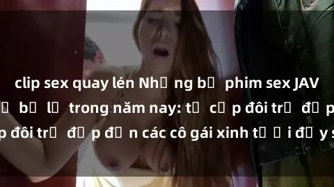 clip sex quay lén Những bộ phim sex JAV hot nhất không thể bỏ lỡ trong năm nay: từ cặp đôi trẻ đẹp đến các cô gái xinh tươi đầy sức hút.