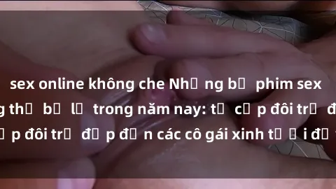 sex online không che Những bộ phim sex JAV hot nhất không thể bỏ lỡ trong năm nay: từ cặp đôi trẻ đẹp đến các cô gái xinh tươi đầy sức hút.