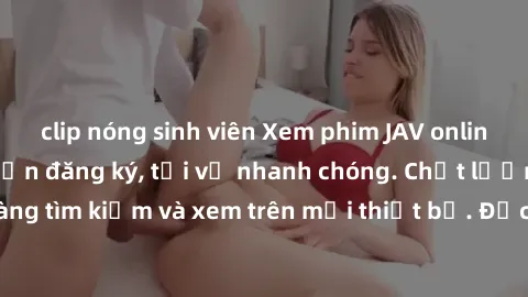 clip nóng sinh viên Xem phim JAV online miễn phí không cần đăng ký, tải về nhanh chóng. Chất lượng HD, dễ dàng tìm kiếm và xem trên mọi thiết bị. Đặc biệt, không quảng cáo làm phiền.