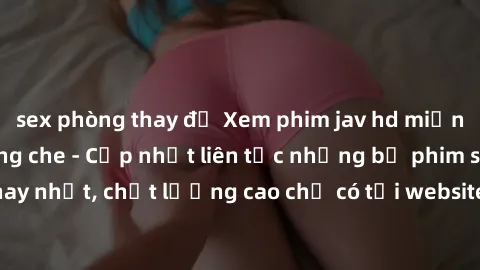 sex phòng thay đồ Xem phim jav hd miễn phí đỉnh cao không che - Cập nhật liên tục những bộ phim sex hay nhất, chất lượng cao chỉ có tại website chuyên nghiệp hàng đầu.