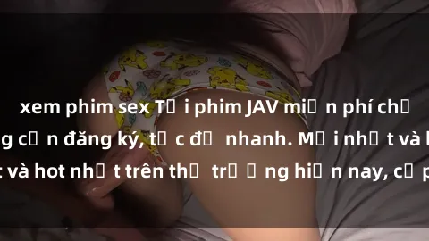 xem phim sex Tải phim JAV miễn phí chất lượng cao, không cần đăng ký, tốc độ nhanh. Mới nhất và hot nhất trên thị trường hiện nay, cập nhật hàng ngày.