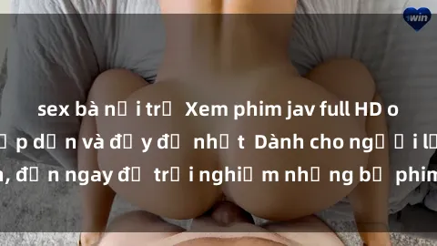 sex bà nội trợ Xem phim jav full HD online miễn phí - Hấp dẫn và đầy đủ nhất  Dành cho người lớn, đến ngay để trải nghiệm những bộ phim hấp dẫn và hấp dẫn.