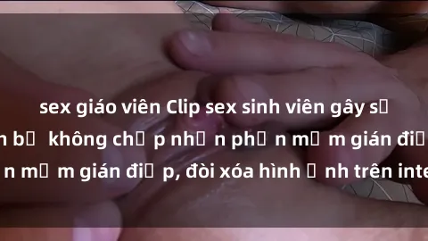 sex giáo viên Clip sex sinh viên gây sốt mạng xã hội: Tuyên bố không chấp nhận phần mềm gián điệp, đòi xóa hình ảnh trên internet