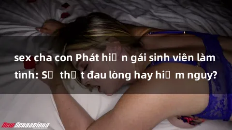 sex cha con Phát hiện gái sinh viên làm tình: Sự thật đau lòng hay hiểm nguy?