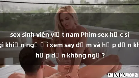 sex sinh viên việt nam Phim sex học sinh: Điều gì khiến người xem say đắm và hấp dẫn không ngờ?