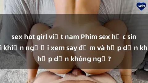 sex hot girl việt nam Phim sex học sinh: Điều gì khiến người xem say đắm và hấp dẫn không ngờ?