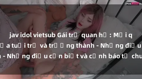 jav idol vietsub Gái trẻ quan hệ: Mối quan hệ khác biệt giữa tuổi trẻ và trưởng thành - Những điều cần biết và cảnh báo từ chuyên gia