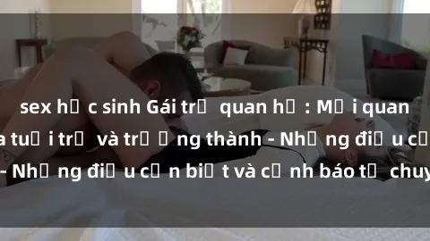 sex học sinh Gái trẻ quan hệ: Mối quan hệ khác biệt giữa tuổi trẻ và trưởng thành - Những điều cần biết và cảnh báo từ chuyên gia