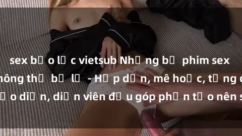 sex bạo lực vietsub Những bộ phim sex gái già đỉnh cao không thể bỏ lỡ - Hấp dẫn, mê hoặc, từng đạo diễn, diễn viên đều góp phần tạo nên sự hấp dẫn, kích thích.