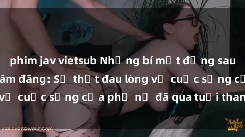 phim jav vietsub Những bí mật đằng sau vẻ ngoài gái già dâm đãng: Sự thật đau lòng về cuộc sống của phụ nữ đã qua tuổi thanh xuân