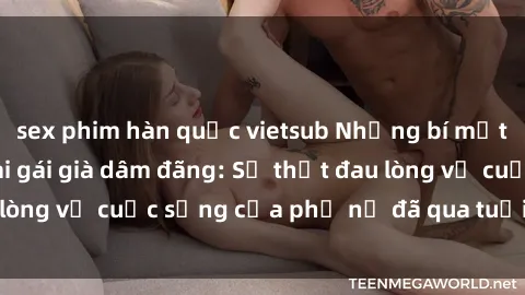 sex phim hàn quốc vietsub Những bí mật đằng sau vẻ ngoài gái già dâm đãng: Sự thật đau lòng về cuộc sống của phụ nữ đã qua tuổi thanh xuân