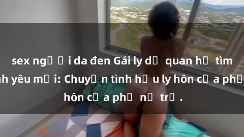 sex người da đen Gái ly dị quan hệ tìm kiếm tình yêu mới: Chuyện tình hậu ly hôn của phụ nữ trẻ.