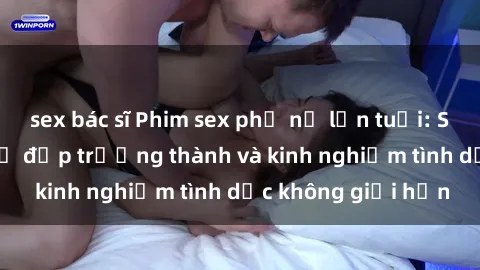 sex bác sĩ Phim sex phụ nữ lớn tuổi: Sức hút đằng sau vẻ đẹp trưởng thành và kinh nghiệm tình dục không giới hạn