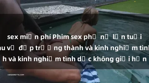 sex miễn phí Phim sex phụ nữ lớn tuổi: Sức hút đằng sau vẻ đẹp trưởng thành và kinh nghiệm tình dục không giới hạn