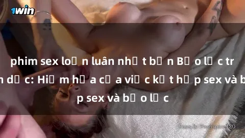 phim sex loạn luân nhật bản Bạo lực trong tình dục: Hiểm họa của việc kết hợp sex và bạo lực