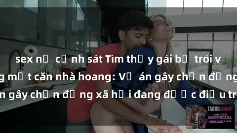sex nữ cảnh sát Tìm thấy gái bị trói và bị hiếp dâm trong một căn nhà hoang: Vụ án gây chấn động xã hội đang được điều tra vào.