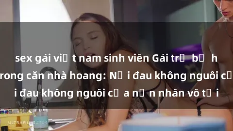 sex gái việt nam sinh viên Gái trẻ bị hiếp dâm bạo lực trong căn nhà hoang: Nỗi đau không nguôi của nạn nhân vô tội