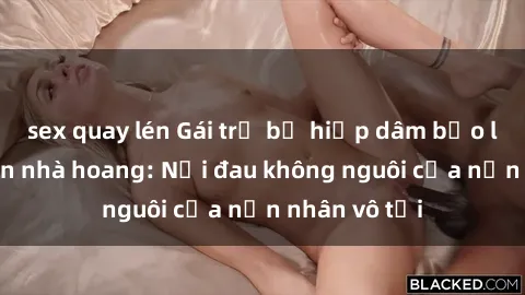 sex quay lén Gái trẻ bị hiếp dâm bạo lực trong căn nhà hoang: Nỗi đau không nguôi của nạn nhân vô tội