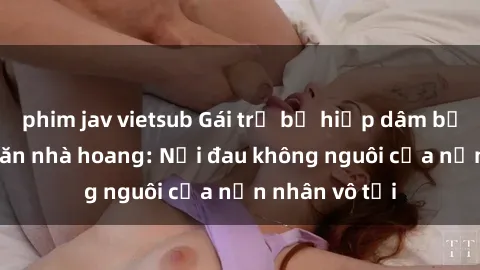 phim jav vietsub Gái trẻ bị hiếp dâm bạo lực trong căn nhà hoang: Nỗi đau không nguôi của nạn nhân vô tội