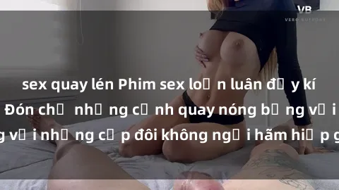 sex quay lén Phim sex loạn luân đầy kích thích không che - Đón chờ những cảnh quay nóng bỏng với những cặp đôi không ngại hãm hiếp gia đình trong lòng