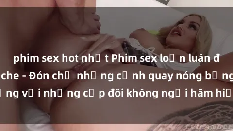 phim sex hot nhất Phim sex loạn luân đầy kích thích không che - Đón chờ những cảnh quay nóng bỏng với những cặp đôi không ngại hãm hiếp gia đình trong lòng