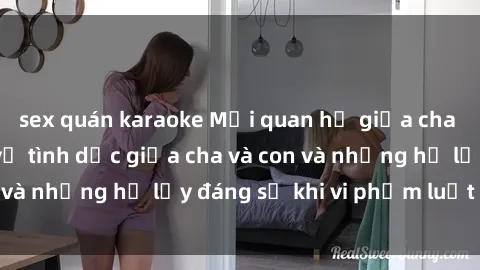 sex quán karaoke Mối quan hệ giữa cha và con: Sự thật về tình dục giữa cha và con và những hệ lụy đáng sợ khi vi phạm luật pháp.